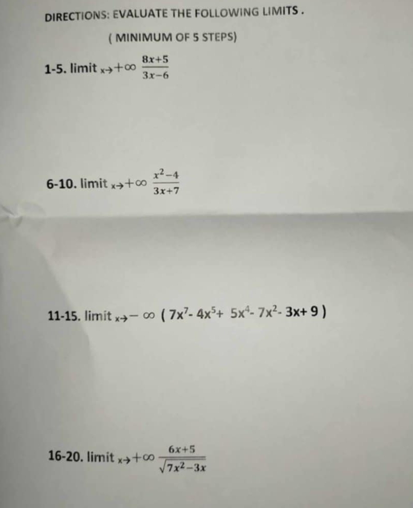 DIRECTIONS: EVALUATE THE FOLLOWING LIMITS . 
( MINIMUM OF 5 STEPS) 
1-5. limit xto +∈fty  (8x+5)/3x-6 
6-10. limit xto +∈fty  (x^2-4)/3x+7 
11-15. limit xto -∈fty (7x^7-4x^5+5x^4-7x^2-3x+9)
16-20. limit xto +∈fty  (6x+5)/sqrt(7x^2-3x) 