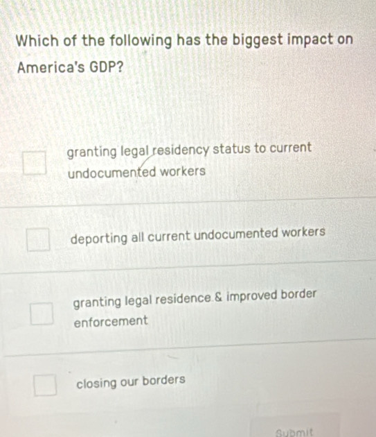 Which of the following has the biggest impact on
America's GDP?
granting legal residency status to current
undocumented workers
deporting all current undocumented workers
granting legal residence & improved border
enforcement
closing our borders
Submit