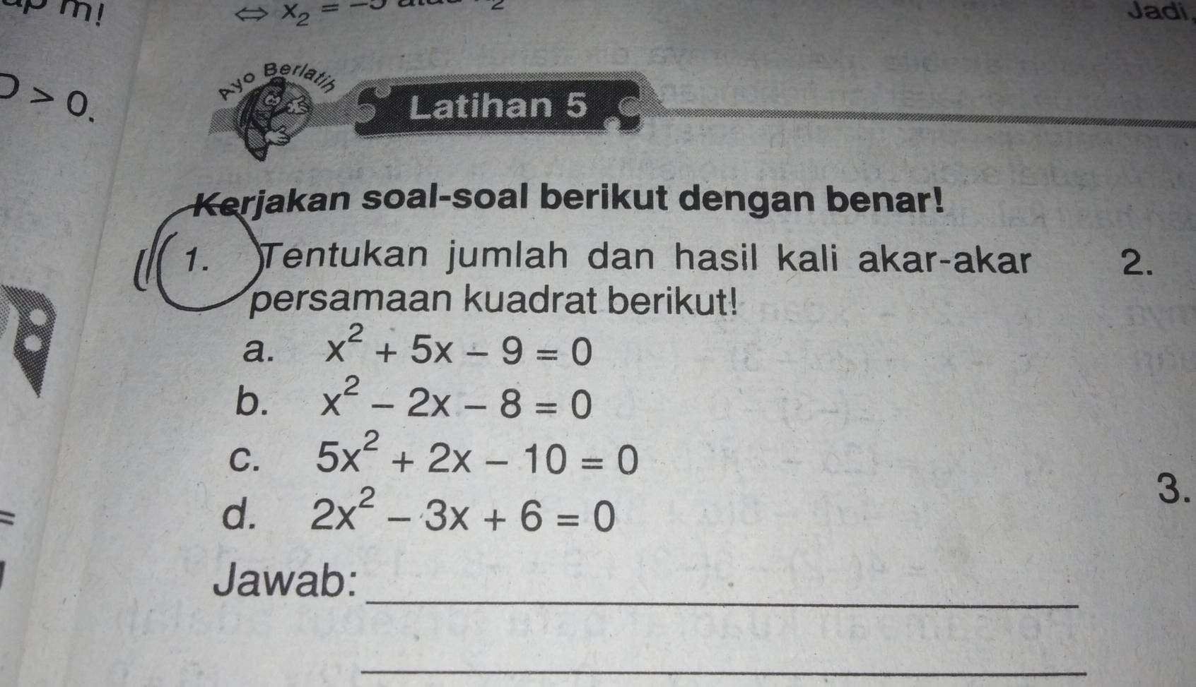 x_2=- Jadi
D>0. 
o Berlatih 
Latihan 5 
Kerjakan soal-soal berikut dengan benar! 
1. Tentukan jumlah dan hasil kali akar-akar 2. 
persamaan kuadrat berikut! 
a. x^2+5x-9=0
b. x^2-2x-8=0
C. 5x^2+2x-10=0
d. 2x^2-3x+6=0
3. 
_ 
Jawab: 
_