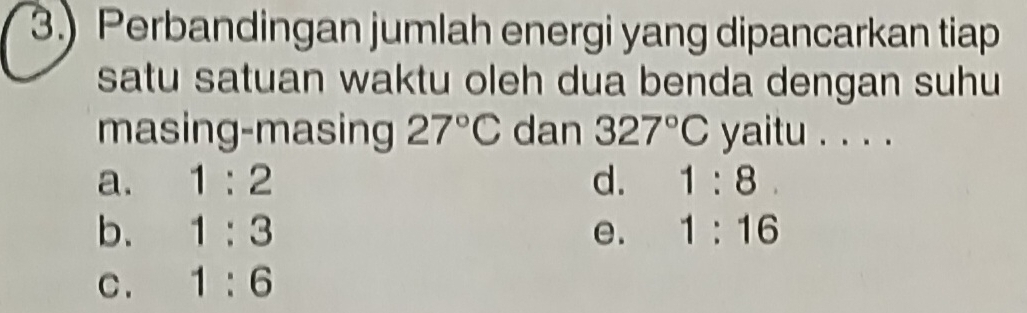 3.) Perbandingan jumlah energi yang dipancarkan tiap
satu satuan waktu oleh dua benda dengan suhu
masing-masing 27°C dan 327°C yaitu . . . .
a. 1:2 d. 1:8
b. 1:3 e. 1:16
C . 1:6