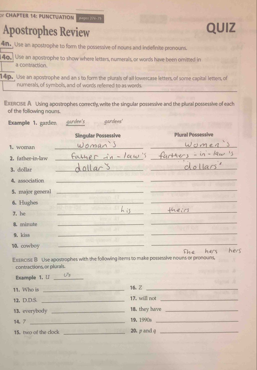 or CHAPTER 14: PUNCTUATION pages 374-79 
Apostrophes Review 
QUIZ 
4n. Use an apostrophe to form the possessive of nouns and indefinite pronouns. 
4º. Use an apostrophe to show where letters, numerals, or words have been omitted in 
a contraction. 
14p. Use an apostrophe and an s to form the plurals of all lowercase letters, of some capital letters, of 
numerals, of symbols, and of words referred to as words. 
EXERCISE A Using apostrophes correctly, write the singular possessive and the plural possessive of each 
of the following nouns. 
Example 1. garden garden's gardens' 
Singular Possessive Plural Possessive 
1. woman_ 
_ 
2. father-in-law_ 
_ 
3. dollar 
_ 
_ 
4. association_ 
_ 
5. major general_ 
_ 
6. Hughes_ 
_ 
7. he 
_ 
_ 
8. minute_ 
_ 
9. kiss 
_ 
_ 
10. cowboy_ 
_ 
ExERCISE B Use apostrophes with the following items to make possessive nouns or pronouns, 
contractions, or plurals. 
Example 1. U_ 
11. Who is _16. Z_ 
12. D.D.S. _17. will not_ 
13. everybody _18. they have_ 
14. 7 _19. 1990s_ 
15. two of the clock _20. p and q_