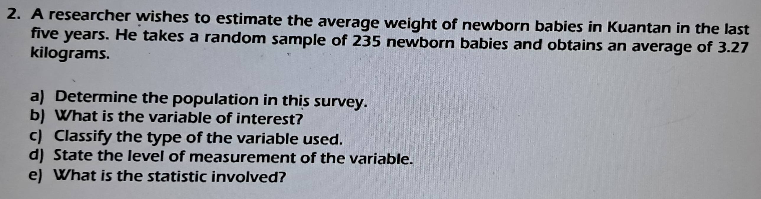 A researcher wishes to estimate the average weight of newborn babies in Kuantan in the last
five years. He takes a random sample of 235 newborn babies and obtains an average of 3.27
kilograms. 
a) Determine the population in this survey. 
b) What is the variable of interest? 
c) Classify the type of the variable used. 
d) State the level of measurement of the variable. 
e) What is the statistic involved?