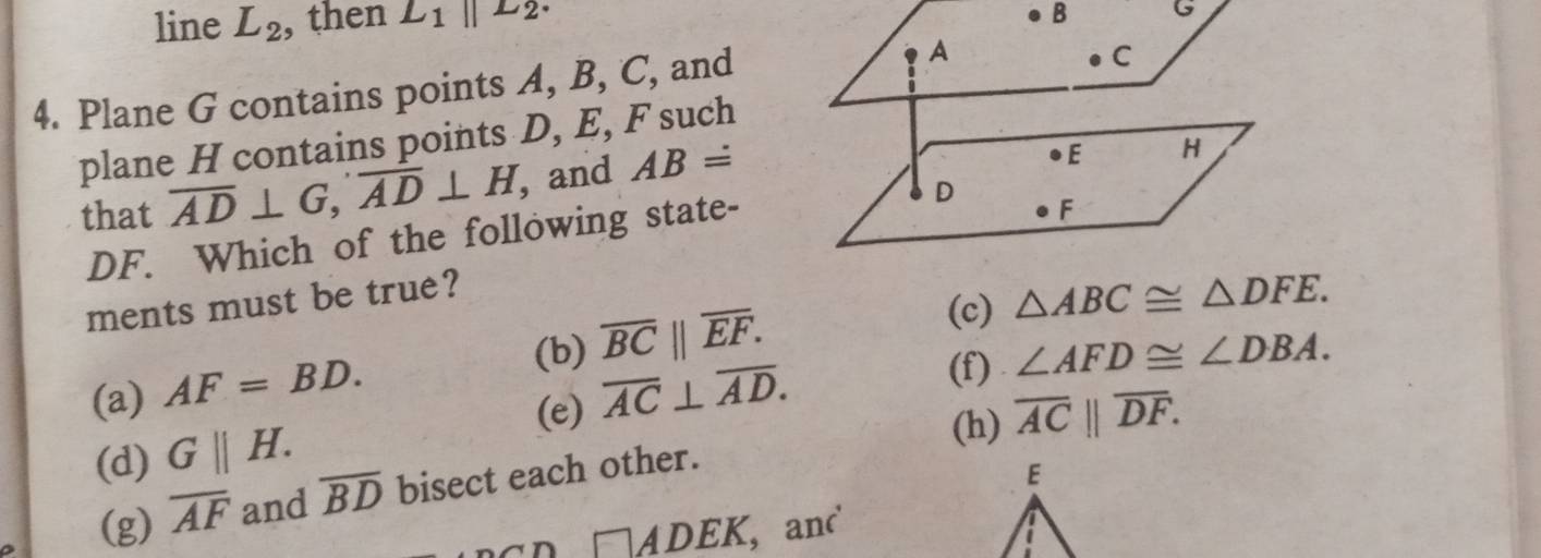 line L_2 , then L_1parallel L_2.
B G
4. Plane G contains points A, B, C, and A
C
plane H contains points D, E, F such
that overline AD⊥ G, overline AD⊥ H , and ABdot =
●E H
DF. Which of the following state-
D
● F
ments must be true?
(b) overline BC||overline EF.
(c) △ ABC≌ △ DFE.
(a) AF=BD. overline AC⊥ overline AD. (f) ∠ AFD≌ ∠ DBA. 
(e) overline AC||overline DF.
(d) G||H. 
(h)
(g) overline AF and overline BD bisect each other.
n □ ADEK , and