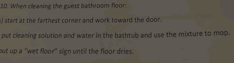 When cleaning the guest bathroom floor: 
) start at the farthest corner and work toward the door. 
put cleaning solution and water in the bathtub and use the mixture to mop. 
but up a “wet floor” sign until the floor dries.