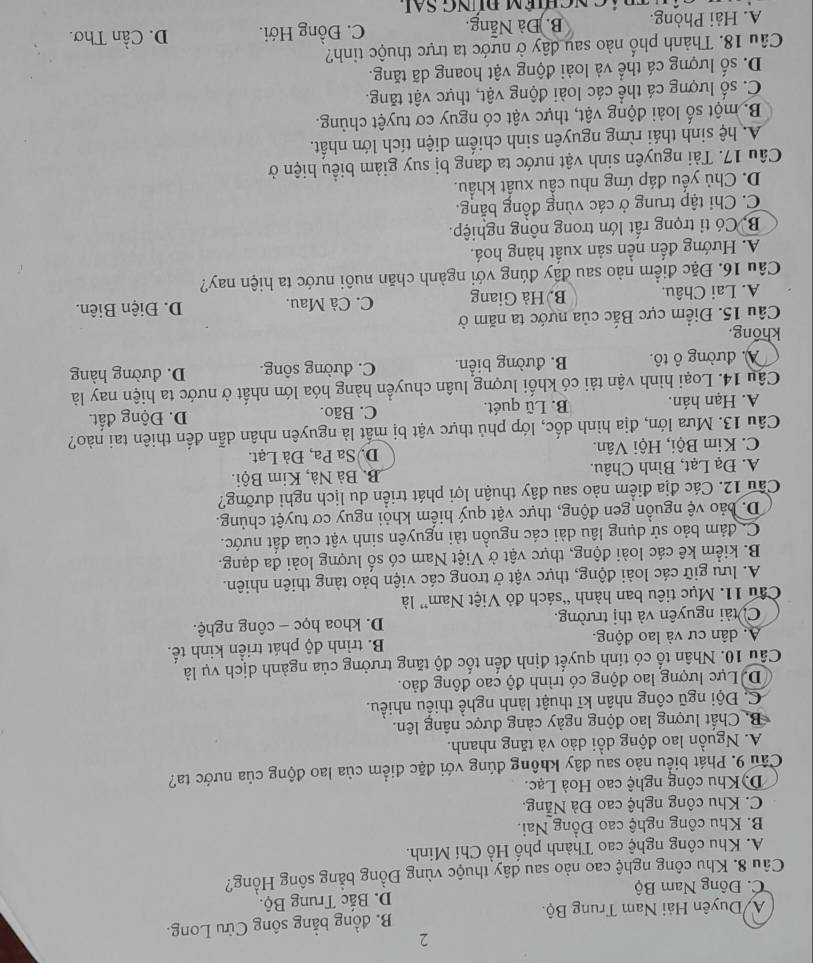 2
A Duyên Hải Nam Trung Bộ. B. đồng bằng sông Cửu Long.
C. Đông Nam Bộ D. Bắc Trung Bộ.
Câu 8. Khu công nghệ cao nào sau đây thuộc vùng Đồng bằng sông Hồng?
A. Khu công nghệ cao Thành phố Hồ Chí Minh.
B. Khu công nghệ cao Đồng Nai.
C. Khu công nghệ cao Đà Nẵng.
D.Khu công nghệ cao Hoà Lạc.
Câu 9. Phát biểu nào sau đây không đúng với đặc điểm của lao động của nước ta?
A. Nguồn lao động dồi dào và tăng nhanh.
B Chất lượng lao động ngày cảng được nâng lên.
C. Đội ngũ công nhân kĩ thuật lành nghề thiếu nhiều.
D. Lực lượng lao động có trình độ cao đồng đảo.
Câu 10. Nhân tố có tính quyết định đến tốc độ tăng trưởng của ngành dịch vụ là
A. dân cư và lao động. B. trình độ phát triển kinh tế.
C. tài nguyên và thị trường. D. khoa học - công nghệ.
Câu 11. Mục tiêu ban hành “sách đỏ Việt Nam” là
A. lưu giữ các loài động, thực vật ở trong các viện bảo tàng thiên nhiên.
B. kiểm kê các loài động, thực vật ở Việt Nam có số lượng loài đa dạng.
C đảm bảo sử dụng lâu dài các nguồn tài nguyên sinh vật của đất nước.
D. bảo vệ nguồn gen động, thực vật quý hiếm khỏi nguy cơ tuyệt chủng.
Câu 12. Các địa điểm nào sau dây thuận lợi phát triển du lịch nghi dưỡng?
A. Đạ Lạt, Bình Châu. B. Bà Nà, Kim Bội.
C. Kim Bội, Hội Vân. DSa Pa, Đà Lạt.
Câu 13. Mưa lớn, địa hình dốc, lớp phủ thực vật bị mất là nguyên nhân dẫn đến thiên tai nào?
A. Hạn hán. B. Lũ quét. C. Bão. D. Động đất.
Câu 14. Loại hình vận tải có khối lượng luân chuyển hàng hóa lớn nhất ở nước ta hiện nay là
A. đường ô tô. B. đường biển. C. đường sông. D. đường hàng
khổng.
Câu 15. Điểm cực Bắc của nựớc ta năm ở
A. Lai Châu. B. Hà Giang C. Cà Mau. D. Điện Biên.
Câu 16. Đặc điểm nào sau đấy đúng với ngành chăn nuôi nước ta hiện nay?
A. Hướng đến nền sản xuất hàng hoá.
Bộ Có tỉ trọng rất lớn trong nông nghiệp.
C. Chỉ tập trung ở các vùng đồng bằng.
D. Chủ yếu đáp ứng nhu cầu xuất khẩu.
Câu 17. Tài nguyên sinh vật nước ta đang bị suy giảm biểu hiện ở
A. hệ sinh thái rừng nguyên sinh chiếm diện tích lớn nhất.
B. một số loài động vật, thực vật có nguy cơ tuyệt chủng.
C. số lượng cá thể các loài động vật, thực vật tăng.
D. số lượng cá thể và loài động vật hoang dã tăng.
Câu 18. Thành phố nào sau đây ở nước ta trực thuộc tinh?
A. Hải Phòng. B. Đà Nẵng. C. Đồng Hới. D. Cần Thơ.