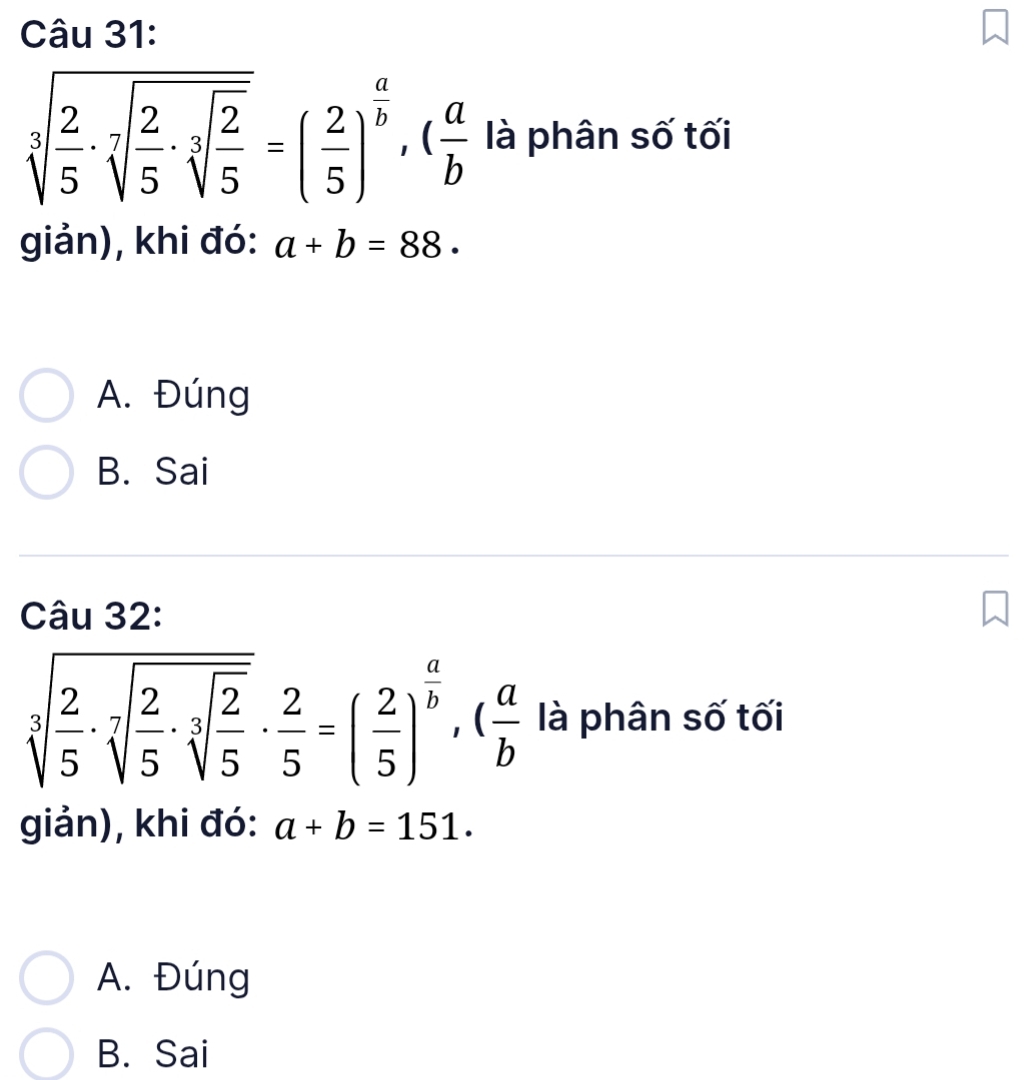 sqrt[3](frac 2)5· sqrt[7](frac 2)5· sqrt[3](frac 2)5=( 2/5 )^ a/b , ( a/b  là phân số tối
giản), khi đó: a+b=88.
A. Đúng
B. Sai
Câu 32:
sqrt[3](frac 2)5· sqrt[7](frac 2)5· sqrt[3](frac 2)5·  2/5 =( 2/5 )^ a/b , ( a/b  là phân số tối
giản), khi đó: a+b=151.
A. Đúng
B. Sai