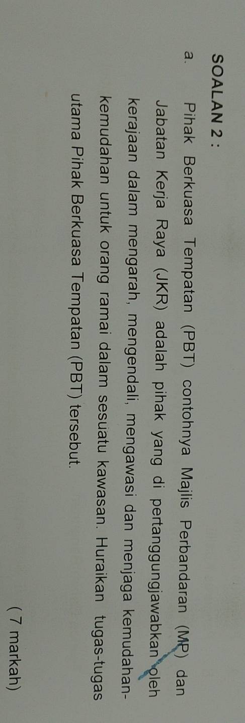 SOALAN 2 : 
a. Pihak Berkuasa Tempatan (PBT) contohnya Majlis Perbandaran (MP) dan 
Jabatan Kerja Raya (JKR) adalah pihak yang di pertanggungjawabkan oleh 
kerajaan dalam mengarah, mengendali, mengawasi dan menjaga kemudahan- 
kemudahan untuk orang ramai dalam sesuatu kawasan. Huraikan tugas-tugas 
utama Pihak Berkuasa Tempatan (PBT) tersebut. 
( 7 markah)