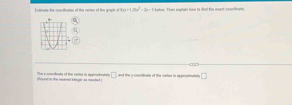 Estimate the coordinates of the vertex of the graph of f(x)=1.25x^2-2x-1 below. Then explain how to find the exact coordinate. 
The x-coordinate of the vertex is approximately □ , and the y-coordinate of the vertex is approximately □. 
(Round to the nearest integer as needed.)