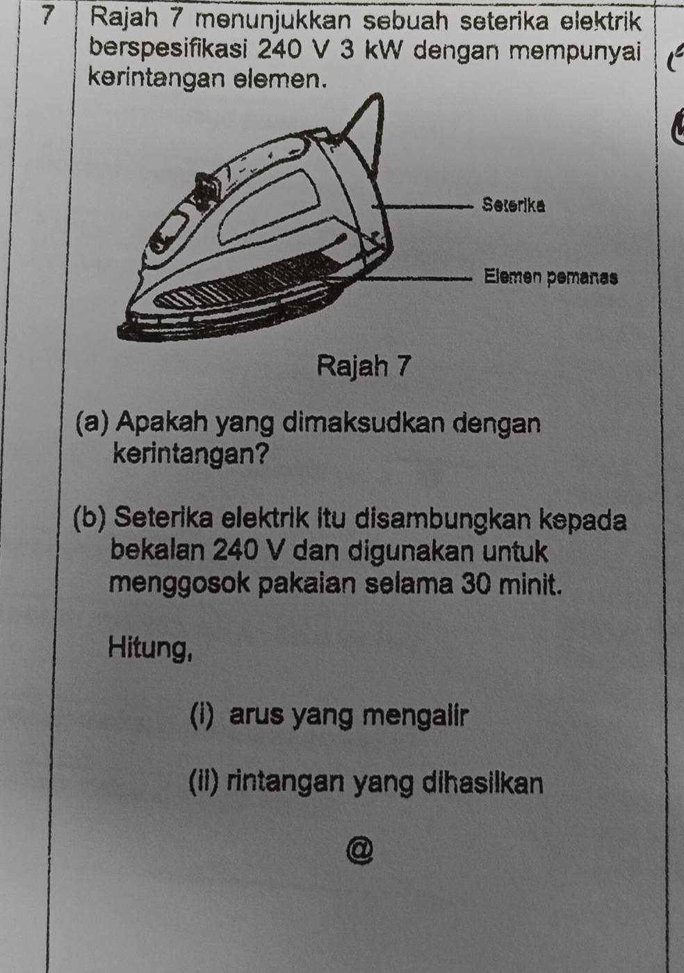 Rajah 7 menunjukkan sebuah seterika elektrik 
berspesifikasi 240 V 3 kW dengan mempunyai 
kerintangan elemen. 
(a) Apakah yang dimaksudkan dengan 
kerintangan? 
(b) Seterika elektrik itu disambungkan kepada 
bekalan 240 V dan digunakan untuk 
menggosok pakaian selama 30 minit. 
Hitung, 
(i) arus yang mengalir 
(ii) rintangan yang dihasilkan 
I