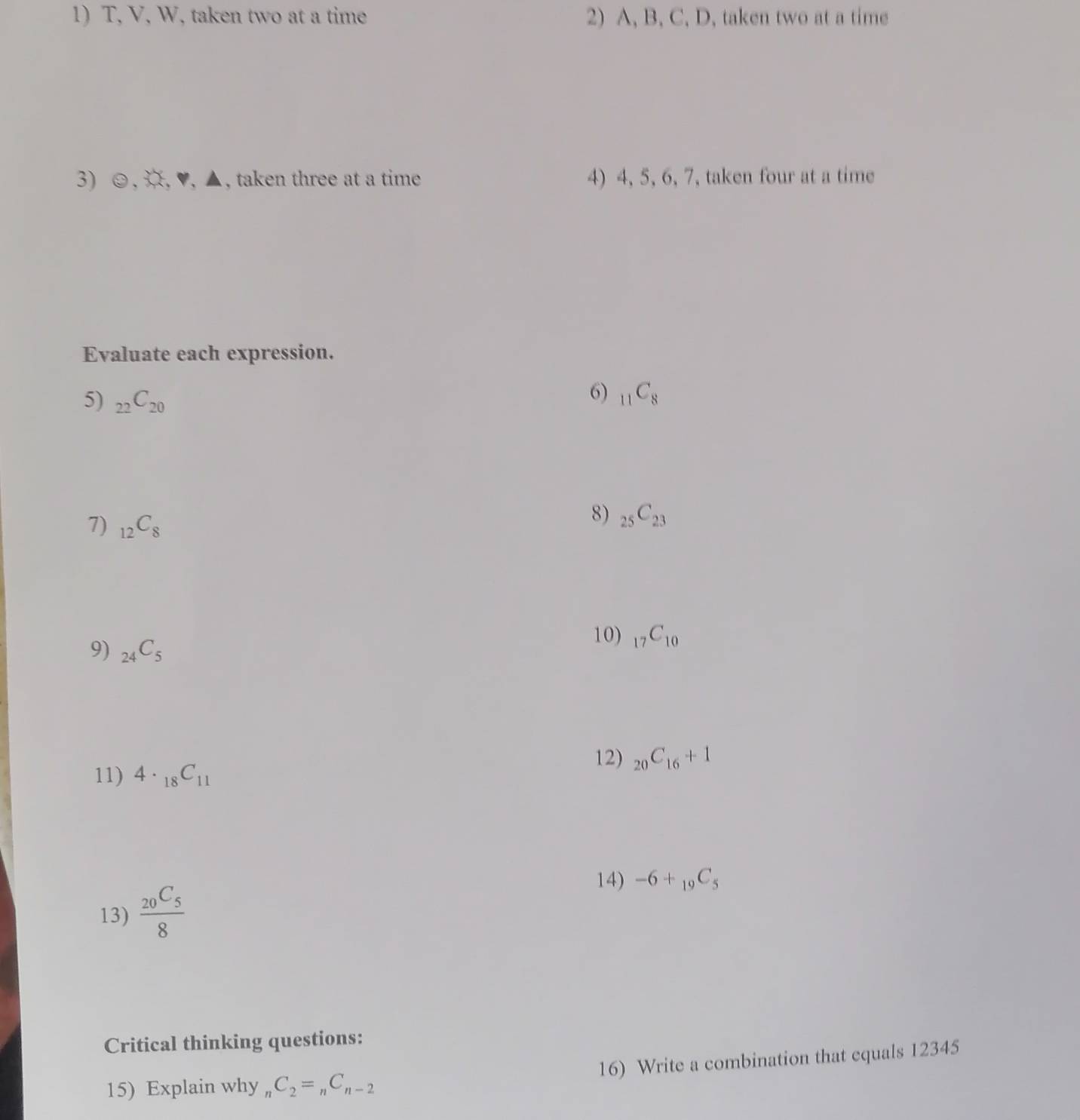 T, V, W, taken two at a time 2) A, B, C, D, taken two at a time 
3) ☺,¤, ♥, ▲, taken three at a time 4) 4, 5, 6, 7, taken four at a time 
Evaluate each expression. 
6) 
5) _22C_20 _11C_8
7) _12C_8
8) _25C_23
9) _24C_5
10) _17C_10
11) 4· _18C_11
12) _20C_16+1
14) -6+_19C_5
13) frac _20C_58
Critical thinking questions: 
16) Write a combination that equals 12345
15) Explain why _1C_2=_nC_n-2