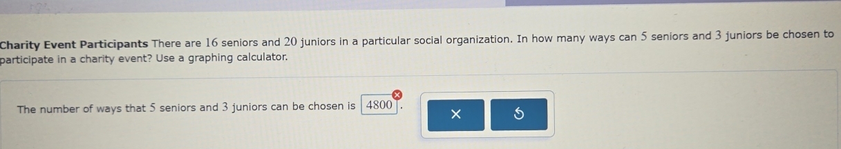 Charity Event Participants There are 16 seniors and 20 juniors in a particular social organization. In how many ways can 5 seniors and 3 juniors be chosen to 
participate in a charity event? Use a graphing calculator. 
The number of ways that 5 seniors and 3 juniors can be chosen is 4800
5