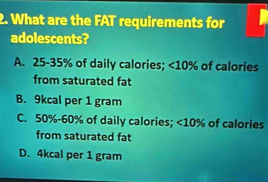 What are the FAT requirements for
adolescents?
A. 25-35% of daily calories; <10% of calories
from saturated fat
B. 9kcal per 1 gram
C. 50% - 60% of daily calories; <10% of calories
from saturated fat
D. 4kcal per 1 gram