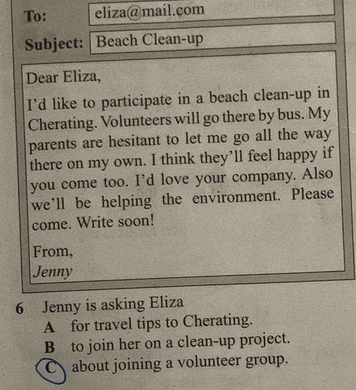 To: eliza@mail.com 
Subject: | Beach Clean-up 
Dear Eliza, 
I'd like to participate in a beach clean-up in 
Cherating. Volunteers will go there by bus. My 
parents are hesitant to let me go all the way 
there on my own. I think they’ll feel happy if 
you come too. I’d love your company. Also 
we’ll be helping the environment. Please 
come. Write soon! 
From, 
Jenny 
6 Jenny is asking Eliza 
A for travel tips to Cherating. 
B to join her on a clean-up project. 
Cabout joining a volunteer group.