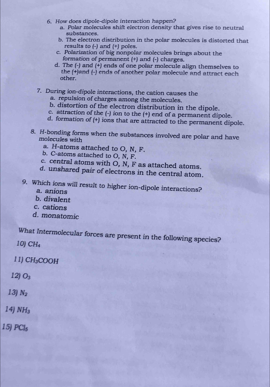 How does dipole-dipole interaction happen?
a. Polar molecules shift electron density that gives rise to neutral
substances.
b. The electron distribution in the polar molecules is distorted that
results to (-) and (+) poles.
c. Polarization of big nonpolar molecules brings about the
formation of permanent (+) and (-) charges.
d. The (-) and (+) ends of one polar molecule align themselves to
the (+)and (-) ends of another polar molecule and attract each
other.
7. During ion-dipole interactions, the cation causes the
a. repulsion of charges among the molecules.
b. distortion of the electron distribution in the dipole.
c. attraction of the (-) ion to the (+) end of a permanent dipole.
d. formation of (+) ions that are attracted to the permanent dipole.
8. H-bonding forms when the substances involved are polar and have
molecules with
a. H -atoms attached to O, N, F.
b. C -atoms attached to O, N, F.
c. central atoms with O, N, F as attached atoms.
d. unshared pair of electrons in the central atom.
9. Which ions will result to higher ion-dipole interactions?
a. anions
b. divalent
c. cations
d. monatomic
What Intermolecular forces are present in the following species?
10) CH_4
11) CH_3COOH
12) O_3
13) N_2
14) NH_3
15) PCl_5
