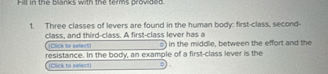 Fill in the blanks with the terms provided. 
1. Three classes of levers are found in the human body: first-class, second- 
class, and third-class. A first-class lever has a 
(Click to select) in the middle, between the effort and the 
。) 
resistance. In the body, an example of a first-class lever is the 
(Click to select) 。