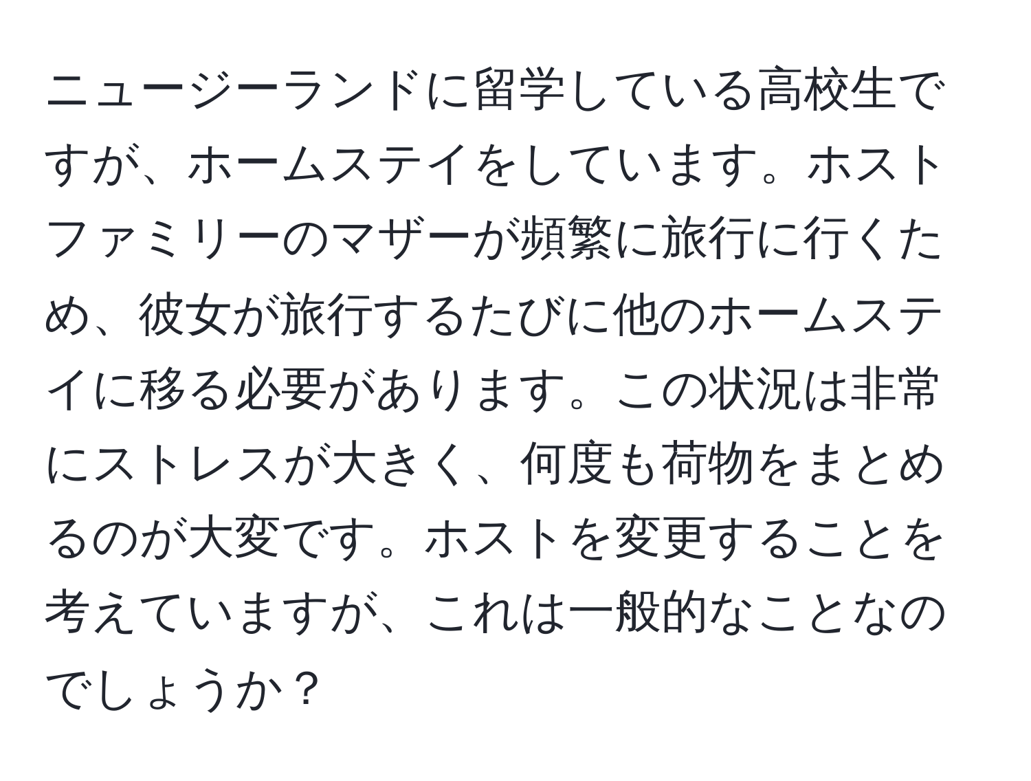 ニュージーランドに留学している高校生ですが、ホームステイをしています。ホストファミリーのマザーが頻繁に旅行に行くため、彼女が旅行するたびに他のホームステイに移る必要があります。この状況は非常にストレスが大きく、何度も荷物をまとめるのが大変です。ホストを変更することを考えていますが、これは一般的なことなのでしょうか？