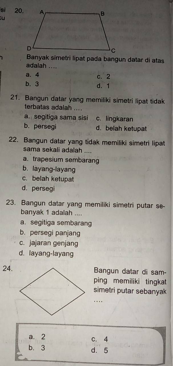 si 20.
ku
Banyak simetri lipat pada bangun datar di atas
adalah ....
a. 4 c. 2
b. 3 d. 1
21. Bangun datar yang memiliki simetri lipat tidak
terbatas adalah ....
a. segitiga sama sisi c. lingkaran
b. persegi d. belah ketupat
22. Bangun datar yang tidak memiliki simetri lipat
sama sekali adalah ....
a. trapesium sembarang
b. layang-layang
c. belah ketupat
d. persegi
23. Bangun datar yang memiliki simetri putar se-
banyak 1 adalah ....
a. segitiga sembarang
b. persegi panjang
c. jajaran genjang
d. layang-layang
24.Bangun datar di sam-
ping memiliki tingkat
simetri putar sebanyak
_…
a. 2
c. 4
b. 3 d. 5