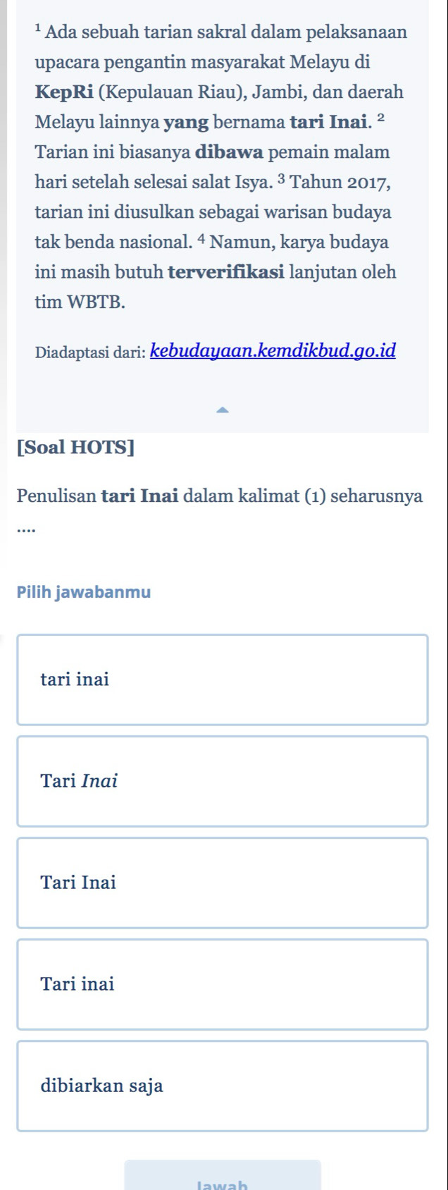 ¹ Ada sebuah tarian sakral dalam pelaksanaan
upacara pengantin masyarakat Melayu di
KepRi (Kepulauan Riau), Jambi, dan daerah
Melayu lainnya yang bernama tari Inai. ²
Tarian ini biasanya dibawa pemain malam
hari setelah selesai salat Isya. ³ Tahun 2017,
tarian ini diusulkan sebagai warisan budaya
tak benda nasional. 4 Namun, karya budaya
ini masih butuh terverifikasi lanjutan oleh
tim WBTB.
Diadaptasi dari: kebudayaan.kemdikbud.go.id
[Soal HOTS]
Penulisan tari Inai dalam kalimat (1) seharusnya
...
Pilih jawabanmu
tari inai
Tari Inai
Tari Inai
Tari inai
dibiarkan saja