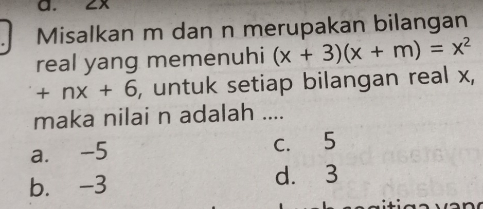 ZX
Misalkan m dan n merupakan bilangan
real yang memenuhi (x+3)(x+m)=x^2
+nx+6 , untuk setiap bilangan real x,
maka nilai n adalah ....
a. -5 c. 5
b. -3
d. 3