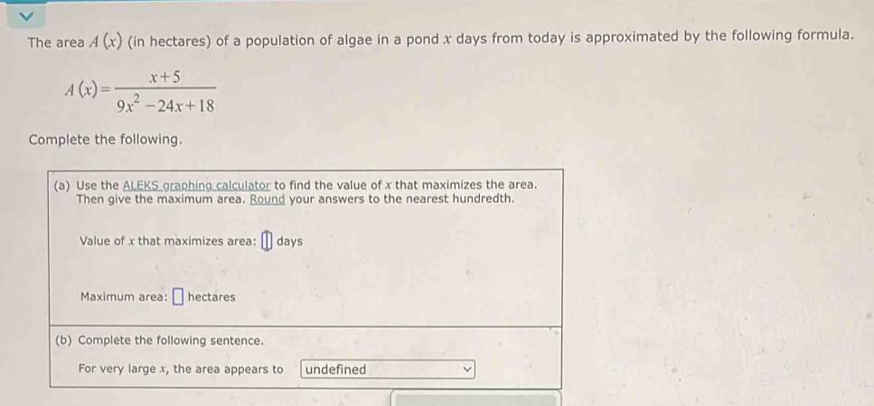 The area A(x) (in hectares) of a population of algae in a pond x days from today is approximated by the following formula.
A(x)= (x+5)/9x^2-24x+18 
Complete the following. 
(a) Use the ALEKS graphing calculator to find the value of x that maximizes the area. 
Then give the maximum area. Round your answers to the nearest hundredth. 
Value of x that maximizes area: days
Maximum area: hectares
(b) Complete the following sentence. 
For very large x, the area appears to undefined