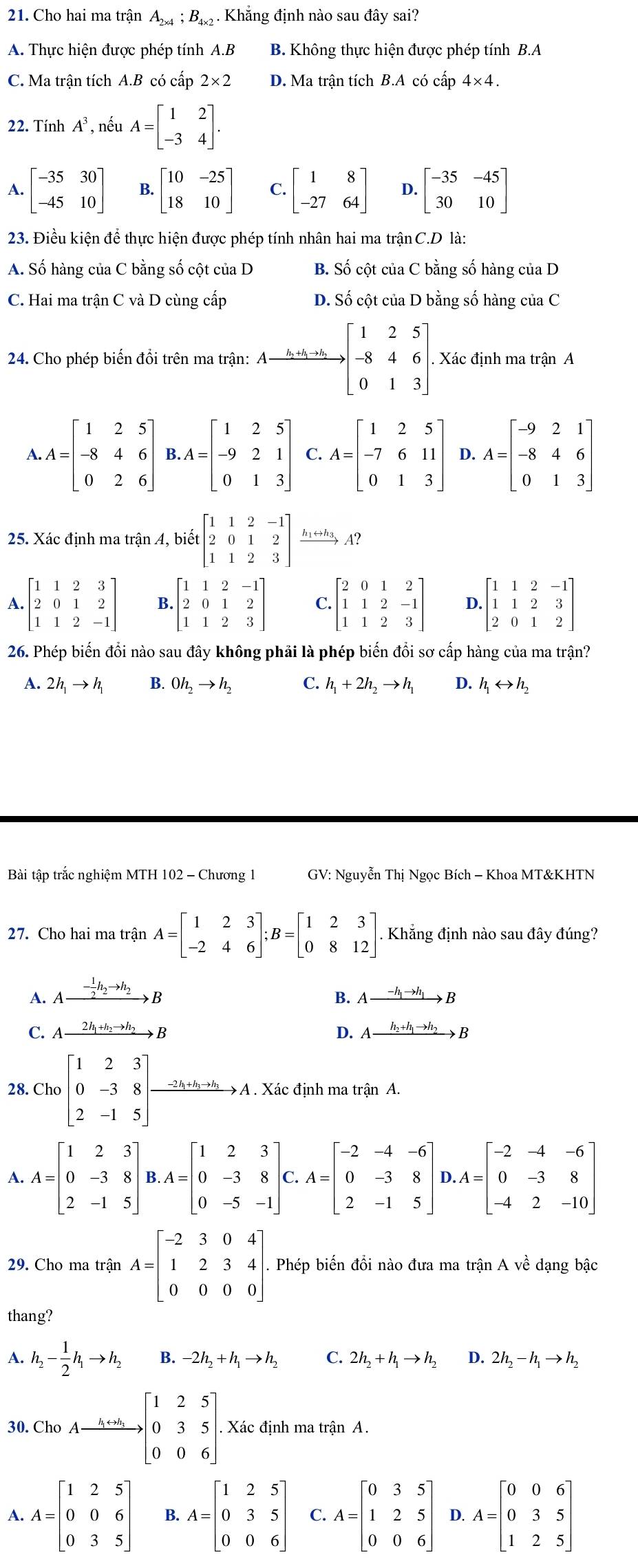 Cho hai ma trận A_2* 4;B_4* 2. Khẳng định nào sau đây sai?
A. Thực hiện được phép tính A.B B. Không thực hiện được phép tính B.A
C. Ma trận tích A.B có cấp 2* 2 D. Ma trận tích B.A có cấp 4* 4.
22. Tính A^3 *, nếu A=beginbmatrix 1&2 -3&4endbmatrix .
A. beginbmatrix -35&30 -45&10endbmatrix B. beginbmatrix 10&-25 18&10endbmatrix C. beginbmatrix 1&8 -27&64endbmatrix D. beginbmatrix -35&-45 30&10endbmatrix
23. Điều kiện để thực hiện được phép tính nhân hai ma trận C.D là:
A. Số hàng của C bằng số cột của D B. Số cột của C bằng số hàng của D
C. Hai ma trận C và D cùng cấp D. Số cột của D bằng số hàng của C
24. Cho phép biến đồi trên ma trận: Axrightarrow kto hto hbeginbmatrix 1&2&5 -8&4&6 0&1&3endbmatrix . Xác định ma trận A
A. A=beginbmatrix 1&2&5 -8&4&6 0&2&6endbmatrix B. A=beginbmatrix 1&2&5 -9&2&1 0&1&3endbmatrix A=beginbmatrix 1&2&5 -7&6&11 0&1&3endbmatrix D. A=beginbmatrix -9&2&1 -8&4&6 0&1&3endbmatrix
25. Xác định ma trận A, biết beginbmatrix 1&1&2&-1 2&0&1&2 1&1&2&3endbmatrix hshay A?
A beginbmatrix 1&1&2&3 2&0&1&2 1&1&2&-1endbmatrix B. beginbmatrix 1&1&2&-1 2&0&1&2 1&1&2&3endbmatrix C. beginbmatrix 2&0&1&2 1&1&2&-1 1&1&2&3endbmatrix D. beginbmatrix 1&1&2&-1 1&1&2&3 2&0&1&2endbmatrix
26. Phép biến đổi nào sau đây không phải là phép biến đổi sơ cấp hàng của ma trận?
A. 2h_1to h_1 B. Oh_2to h_2 C. h_1+2h_2to h_1 D. h_1rightarrow h_2
Bài tập trắc nghiệm MTH 102 - Chương 1  GV: Nguyễn Thị Ngọc Bích - Khoa MT&KHTN
27. Cho hai ma trận A=beginbmatrix 1&2&3 -2&4&6endbmatrix ;B=beginbmatrix 1&2&3 0&8&12endbmatrix Khẳng định nào sau đây đúng?
A. Axrightarrow - 1/2 h_2to h_2B Axrightarrow -h_1to h_1B
B.
C. Axrightarrow 2h_1+h_2to h_2B D. Axrightarrow h_2+h_1to h_2B
28. Cho[beginarrayr 123 0-38 2-15endarray ]beginarrayr 1&5to A. Xác định ma trận A.
A. A=beginbmatrix 1&2&3 0&-3&8 2&-1&5endbmatrix B. A=beginbmatrix 1&2&3 0&-3&8 0&-5&-1endbmatrix G. A=beginbmatrix -2&-4&-6 0&-3&8 2&-1&5endbmatrix , A=beginbmatrix -2&-4&-6 0&-3&8 -4&2&-10endbmatrix
29. Cho ma trận A=beginbmatrix -2&3&0&4 1&2&3&4 0&0&0&0endbmatrix . Phép biến đổi nào đưa ma trận A về dạng bậc
thang?
A. h_2- 1/2 h_1to h_2 B. -2h_2+h_1to h_2 C. 2h_2+h_1to h_2 D. 2h_2-h_1to h_2
30.ChoAxrightarrow h+h[beginarrayr 125 035 006endarray ]. Xác định ma trận A.
A. A=beginbmatrix 1&2&5 0&0&6 0&3&5endbmatrix B. A=beginbmatrix 1&2&5 0&3&5 0&0&6endbmatrix C. A=beginbmatrix 0&3&5 1&2&5 0&0&6endbmatrix D. A=beginbmatrix 0&0&6 0&3&5 1&2&5endbmatrix