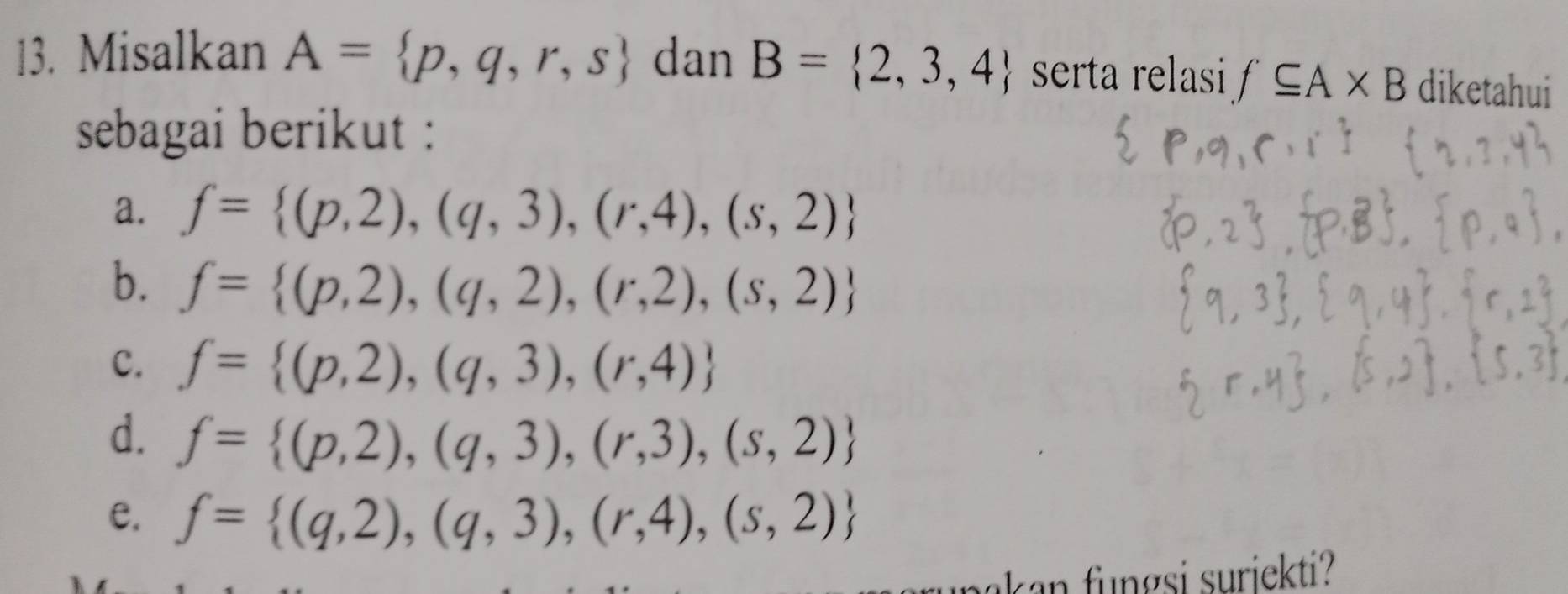 Misalkan A= p,q,r,s dan B= 2,3,4 serta relasi f⊂eq A* B diketahui
sebagai berikut :
a. f= (p,2),(q,3),(r,4),(s,2)
b. f= (p,2),(q,2),(r,2),(s,2)
c. f= (p,2),(q,3),(r,4)
d. f= (p,2),(q,3),(r,3),(s,2)
e. f= (q,2),(q,3),(r,4),(s,2)