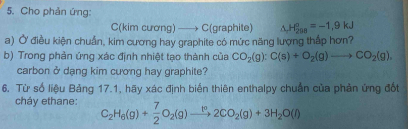 Cho phản ứng: 
C(kim cương) —→ C(graphite) △ _rH_(298)°=-1,9kJ
a) Ở điều kiện chuẫn, kim cương hay graphite có mức năng lượng thấp hơn? 
b) Trong phản ứng xác định nhiệt tạo thành của CO_2(g):C(s)+O_2(g)to CO_2(g), 
carbon ở dạng kim cương hay graphite? 
6. Từ số liệu Bảng 17.1, hãy xác định biến thiên enthalpy chuẩn của phản ứng đốt 
cháy ethane:
C_2H_6(g)+ 7/2 O_2(g)xrightarrow t°2CO_2(g)+3H_2O(l)