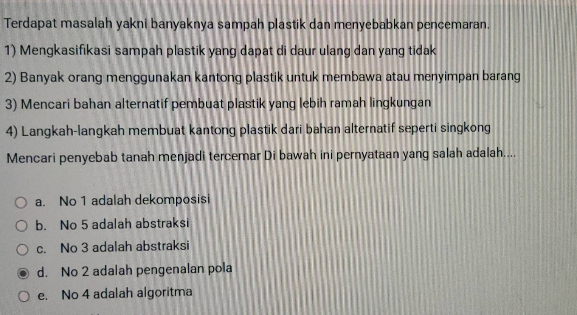 Terdapat masalah yakni banyaknya sampah plastik dan menyebabkan pencemaran.
1) Mengkasifikasi sampah plastik yang dapat di daur ulang dan yang tidak
2) Banyak orang menggunakan kantong plastik untuk membawa atau menyimpan barang
3) Mencari bahan alternatif pembuat plastik yang lebih ramah lingkungan
4) Langkah-langkah membuat kantong plastik dari bahan alternatif seperti singkong
Mencari penyebab tanah menjadi tercemar Di bawah ini pernyataan yang salah adalah....
a. No 1 adalah dekomposisi
b. No 5 adalah abstraksi
c. No 3 adalah abstraksi
d. No 2 adalah pengenalan pola
e. No 4 adalah algoritma