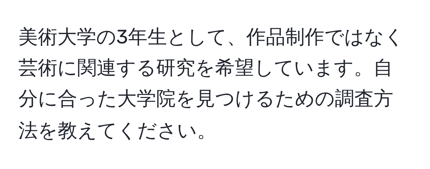 美術大学の3年生として、作品制作ではなく芸術に関連する研究を希望しています。自分に合った大学院を見つけるための調査方法を教えてください。