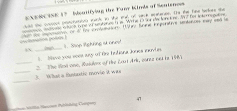 a 
EXERCISE 17 Identifying the Four Kinds of Sentences 
ctoed she correce puncjuation mark to the end of each sentenss. On the line befors te 
sontence sndicate which type of sentence it is. Write D for declarative, INT for interrogatev 
o en te anenathe or d' for exelamatory [Hint: Some imperative sentences may end in 
exclamation points.] 
EX. __1、 Stop fighting at once! 
4 Nave you seen any of the Indiana Jones movies 
_2. The first one, Raiders of the Lost Ark, came out in 1981 
_ 
_3. What a fantastic movie it was 
47 
* ia Bancoun Publishing Company