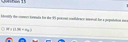 Identify the correct formula for the 95 percent confidence interval for a population mea
M± (1.96* sigma _M)