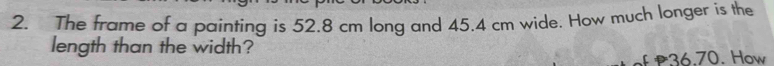 The frame of a painting is 52.8 cm long and 45.4 cm wide. How much longer is the 
length than the width? 
of P36.70. How