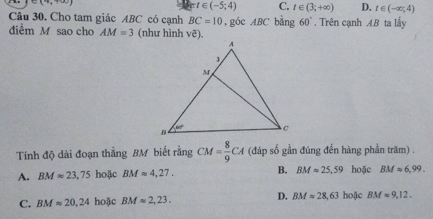 ∈ (4,+∈fty )
t∈ (-5;4)
C. t∈ (3;+∈fty ) D. t∈ (-∈fty ;4)
Câu 30. Cho tam giác ABC có cạnh BC=10 ,góc ABC bằng 60°. Trên cạnh AB ta lấy
điểm M sao cho AM=3 (như hình vẽ).
Tính độ dài đoạn thắng BM biết rằng CM= 8/9 CA (đáp số gần đúng đến hàng phần trăm) .
A. BMapprox 23,75 hoặc BMapprox 4,27. B. BMapprox 25,59 hoặc BMapprox 6,99.
C. BMapprox 20,24 hoặc BMapprox 2,23. D. BMapprox 28,63 hoặc BMapprox 9,12.