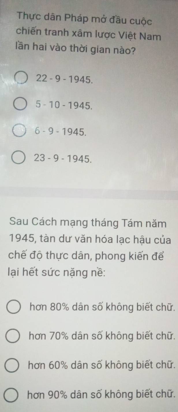 Thực dân Pháp mở đầu cuộc
chiến tranh xâm lược Việt Nam
lần hai vào thời gian nào?
22-9-1945.
5-10-1945.
6-9-1945.
23-9-1945. 
Sau Cách mạng tháng Tám năm
1945, tàn dư văn hóa lạc hậu của
chế độ thực dân, phong kiến để
lại hết sức nặng nề:
hơn 80% dân số không biết chữ.
hơn 70% dân số không biết chữ.
hơn 60% dân số không biết chữ.
hơn 90% dân số không biết chữ.