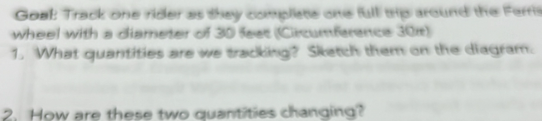 Goal: Track one rider as they compliate one full trip around the Ferris 
wheel with a diameter of 30 feet (Circumference 301) 
1. What quantities are we tracking? Sketch them on the diagram. 
2. How are these two quantities changing?