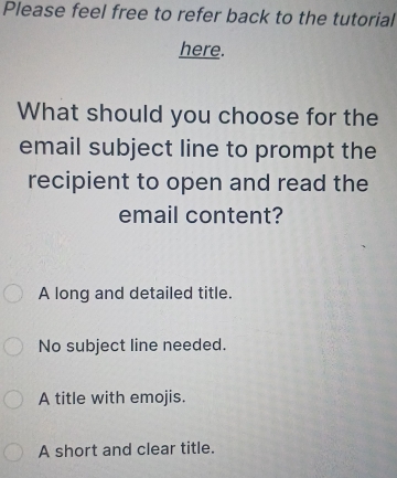 Please feel free to refer back to the tutorial
here.
What should you choose for the
email subject line to prompt the
recipient to open and read the
email content?
A long and detailed title.
No subject line needed.
A title with emojis.
A short and clear title.