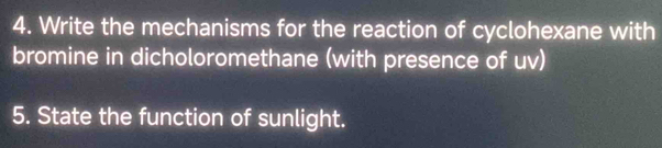 Write the mechanisms for the reaction of cyclohexane with 
bromine in dicholoromethane (with presence of uv) 
5. State the function of sunlight.