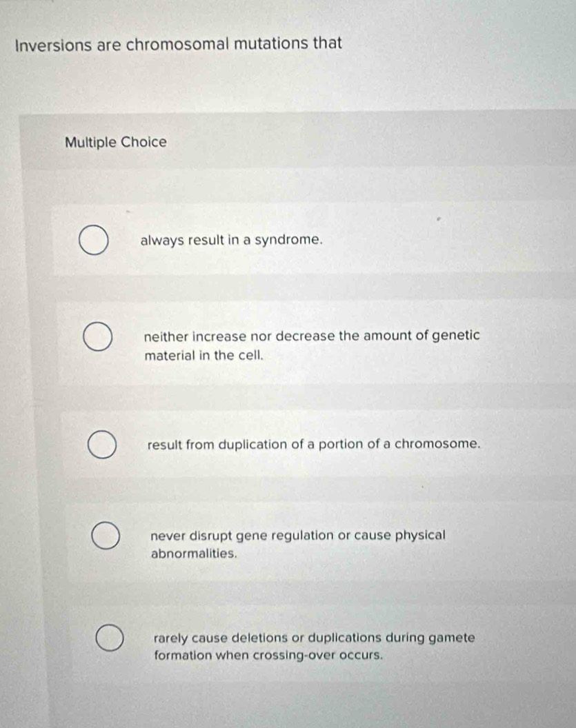 Inversions are chromosomal mutations that
Multiple Choice
always result in a syndrome.
neither increase nor decrease the amount of genetic
material in the cell.
result from duplication of a portion of a chromosome.
never disrupt gene regulation or cause physical
abnormalities.
rarely cause deletions or duplications during gamete
formation when crossing-over occurs.