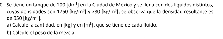 Se tiene un tanque de 200[dm^3] en la Ciudad de México y se Ilena con dos líquidos distintos, 
cuyas densidades son 1750[kg/m^3] y 780[kg/m^3]; se observa que la densidad resultante es 
de 950[kg/m^3]. 
a) Calcule la cantidad, en [kg] y en [m^3] , que se tiene de cada fluido. 
b) Calcule el peso de la mezcla.