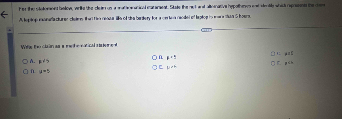 For the statement below, write the claim as a mathematical statement. State the null and alternative hypotheses and identify which represents the cla
A laptop manufacturer claims that the mean life of the battery for a certain model of laptop is more than 5 hours.
Write the claim as a mathematical statement.
C. mu ≥ 5
B. mu <5</tex>
A. mu != 5 F. mu ≤ 5
E. mu >5
D. mu =5