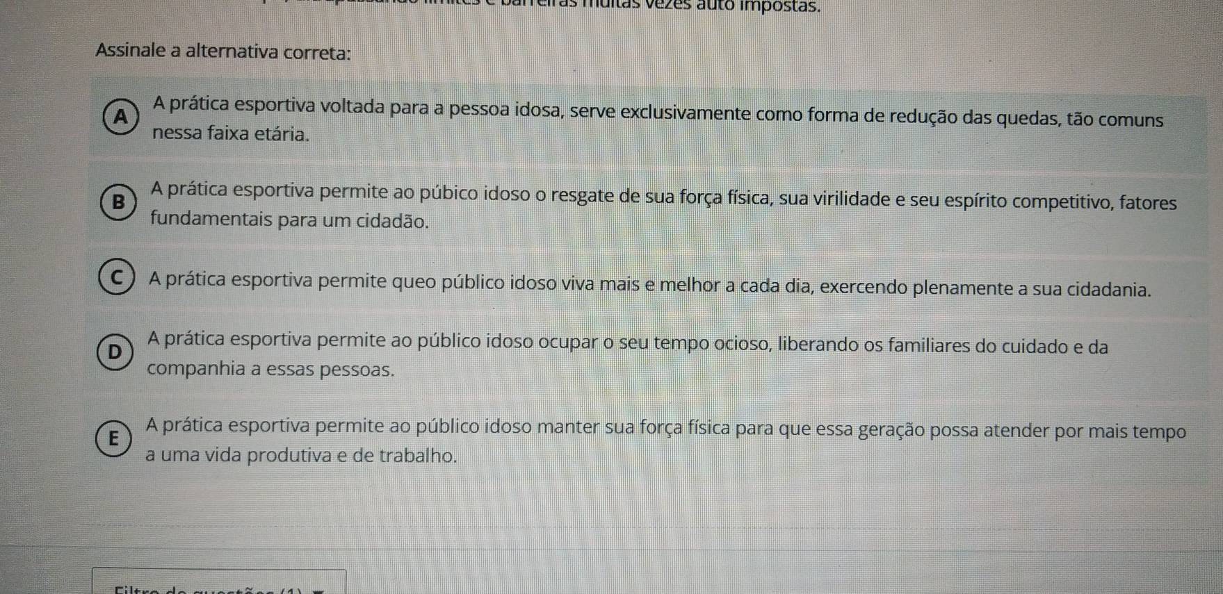 ras muitas vezes auto impostas.
Assinale a alternativa correta:
A A prática esportiva voltada para a pessoa idosa, serve exclusivamente como forma de redução das quedas, tão comuns
nessa faixa etária.
B A prática esportiva permite ao púbico idoso o resgate de sua força física, sua virilidade e seu espírito competitivo, fatores
fundamentais para um cidadão.
C ) A prática esportiva permite queo público idoso viva mais e melhor a cada dia, exercendo plenamente a sua cidadania.
D A prática esportiva permite ao público idoso ocupar o seu tempo ocioso, liberando os familiares do cuidado e da
companhia a essas pessoas.
E A prática esportiva permite ao público idoso manter sua força física para que essa geração possa atender por mais tempo
a uma vida produtiva e de trabalho.