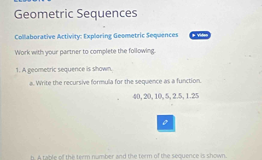 Geometric Sequences 
Collaborative Activity: Exploring Geometric Sequences Video 
Work with your partner to complete the following. 
1. A geometric sequence is shown. 
a. Write the recursive formula for the sequence as a function.
40, 20, 10, 5, 2.5, 1. 25
b. A table of the term number and the term of the sequence is shown.