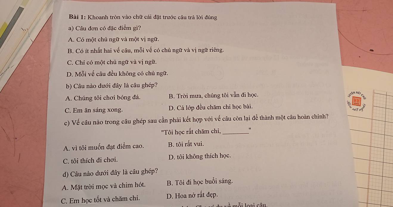 Khoanh tròn vào chữ cái đặt trước câu trả lời đúng
a) Câu đơn có đặc điểm gì?
A. Có một chủ ngữ và một vị ngữ.
B. Có ít nhất hai vế câu, mỗi vế có chủ ngữ và vị ngữ riêng.
C. Chỉ có một chủ ngữ và vị ngữ.
D. Mỗi vế câu đều không có chủ ngữ.
b) Câu nào dưới đây là câu ghép?
A. Chúng tôi chơi bóng đá. B. Trời mưa, chúng tôi vẫn đi học.
N Néi
C. Em ăn sáng xong. D. Cả lớp đều chăm chỉ học bài.
c) Vế câu nào trong câu ghép sau cần phải kết hợp với vế câu còn lại để thành một câu hoàn chỉnh?
"Tôi học rất chăm chỉ,_
A. vì tôi muốn đạt điểm cao. B. tôi rất vui.
C. tôi thích đi chơi. D. tôi không thích học.
d) Câu nào dưới đây là câu ghép?
A. Mặt trời mọc và chim hót. B. Tôi đi học buổi sáng.
C. Em học tốt và chăm chỉ. D. Hoa nở rất đẹp.