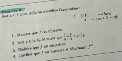 deux réels, on considère l'application : 
Soit a^(:[0;1])_xto ax+(1-x)b. 
1. Montrer que fest injective. 
2. Soit y∈ [a;b]. Montrer que  (b-y)/b-a ∈ [0;1]. 
3. Déduire que ∫est surjective. f^(-1). 
4. Justifier queƒ est bijective et déterminer