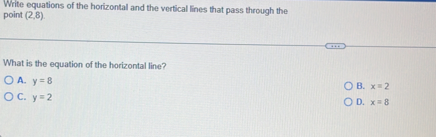 Write equations of the horizontal and the vertical lines that pass through the
point (2,8). 
What is the equation of the horizontal line?
A. y=8
B. x=2
C. y=2
D. x=8