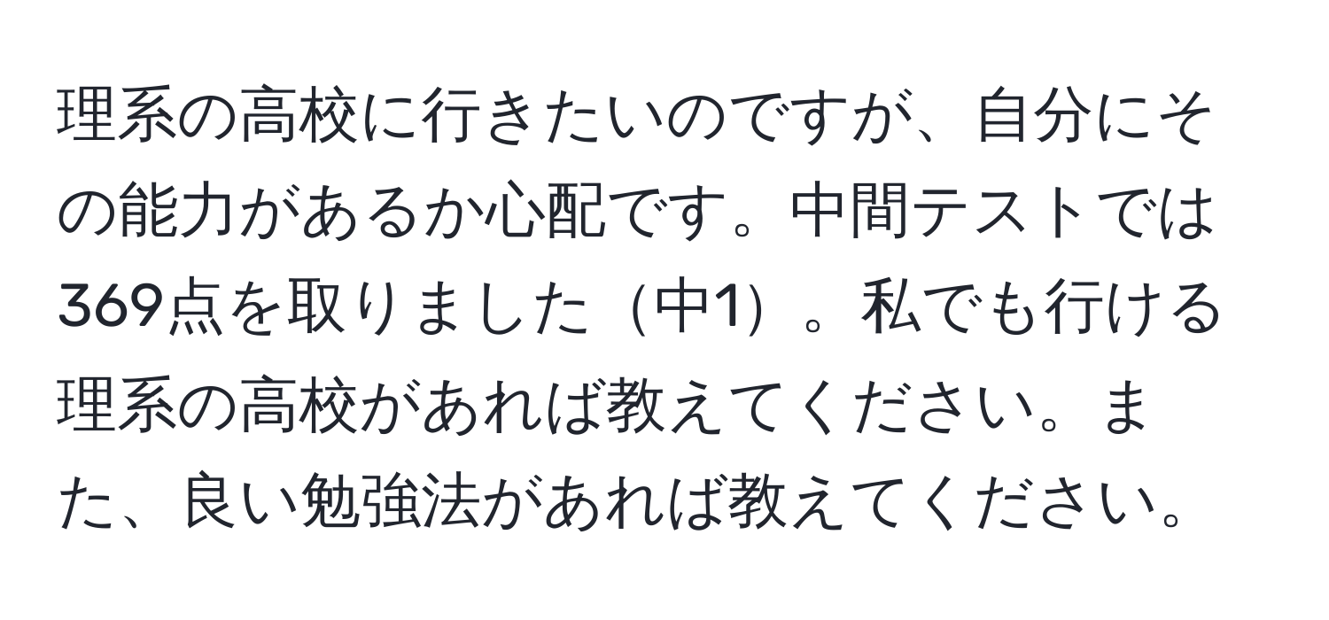 理系の高校に行きたいのですが、自分にその能力があるか心配です。中間テストでは369点を取りました中1。私でも行ける理系の高校があれば教えてください。また、良い勉強法があれば教えてください。