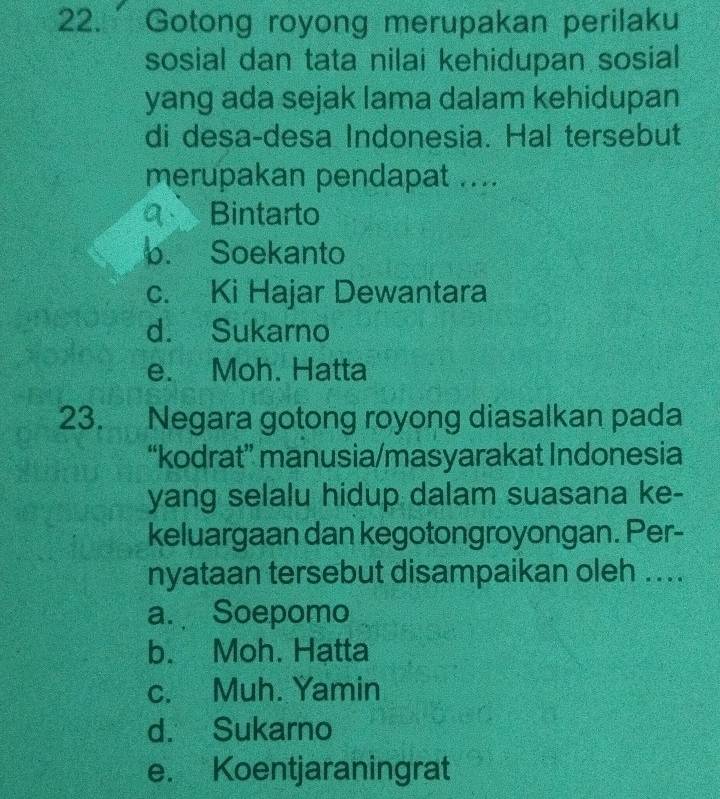 Gotong royong merupakan perilaku
sosial dan tata nilai kehidupan sosial
yang ada sejak lama dalam kehidupan
di desa-desa Indonesia. Hal tersebut
merupakan pendapat ....
Bintarto
0. Soekanto
c. Ki Hajar Dewantara
d. Sukarno
e. Moh. Hatta
23. Negara gotong royong diasalkan pada
“kodrat” manusia/masyarakat Indonesia
yang selalu hidup dalam suasana ke-
keluargaan dan kegotongroyongan. Per-
nyataan tersebut disampaikan oleh ....
a. Soepomo
b. Moh. Hatta
c. Muh. Yamin
d. Sukarno
e. Koentjaraningrat