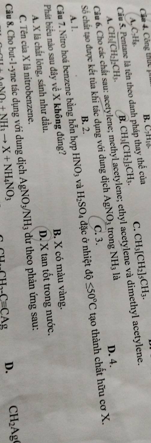 Cầu 4. Công thực pi
B. C_7H_10.
A, C₇Hs.
Cầu 5. Pentane là tên theo danh pháp thay thế của
C.
A. CH_3[CH_2]_2CH_3. B. CH_3[CH_2]_3CH_3. CH_3[CH_2]_5CH_3. 
Câu 6. Cho các chất sau: acetylene; methyl acetylene; ethyl acetylene và dimethyl acetylene.
Số chất tạo được kết tủa khi tác dụng với dung dịch AgNO_3 trong NH_3 là
D. 4.
C. 3.
B. 2.
Câu 7. Nitro hoá benzene bằng hỗn hợp HNO_3 và H_2SO_4 đặc ở nhiệt độ ≤ 50°C tạo thành chất hữu cơ X.
A. 1.
Phát biểu nào sau đây về X không đúng?
B. X có màu vàng.
A. X là chất lỏng, sánh như dầu.
D. X tan tốt trong nước.
C. Tên của X là nitrobenzene.
Câu 8. Cho but -1 -yne tác dụng với dung dịch AgNO_3/NH_3 dư theo phản ứng sau:
I+AaNO_2+NH_3to X+NH_4NO_3
CH_2CH_2-Cequiv CAg D. CH_2Ag(