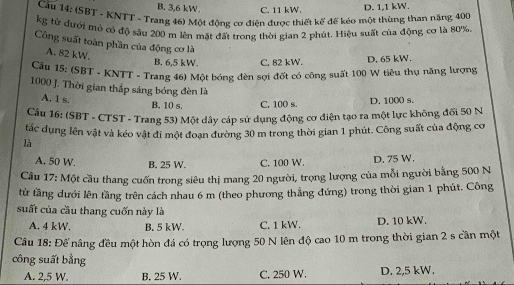 B. 3,6 kW. D. 1,1 kW.
C. 11 kW.
Cầu 14: (SBT - KNTT - Trang 46) Một động cơ điện được thiết kế đế kéo một thùng than nặng 400
kg từ dưới mỏ có độ sâu 200 m lên mặt đất trong thời gian 2 phút. Hiệu suất của động cơ là 80%.
Công suất toàn phần của động cơ là
A. 82 kW.
B. 6,5 kW. C. 82 kW. D. 65 kW.
Câu 15: (SBT - KNTT - Trang 46) Một bóng đèn sợi đốt có công suất 100 W tiêu thụ năng lượng
1000 J. Thời gian thắp sáng bóng đèn là
A. 1 s. D. 1000 s.
B. 10 s. C. 100 s.
Câu 16: (SBT - CTST - Trang 53) Một dây cáp sử dụng động cơ điện tạo ra một lực không đổi 50 N
tác dụng lên vật và kéo vật đi một đoạn đường 30 m trong thời gian 1 phút. Công suất của động cơ
là
A. 50 W. B. 25 W. C. 100 W. D. 75 W.
Câu 17: Một cầu thang cuốn trong siêu thị mang 20 người, trọng lượng của mỗi người bằng 500 N
từ tầng dưới lên tầng trên cách nhau 6 m (theo phương thẳng đứng) trong thời gian 1 phút. Công
suất của cầu thang cuốn này là
A. 4 kW. B. 5 kW. C. 1 kW. D. 10 kW.
Câu 18: Để nâng đều một hòn đá có trọng lượng 50 N lên độ cao 10 m trong thời gian 2 s cần một
công suất bằng
A. 2,5 W. B. 25 W. C. 250 W. D. 2,5 kW.