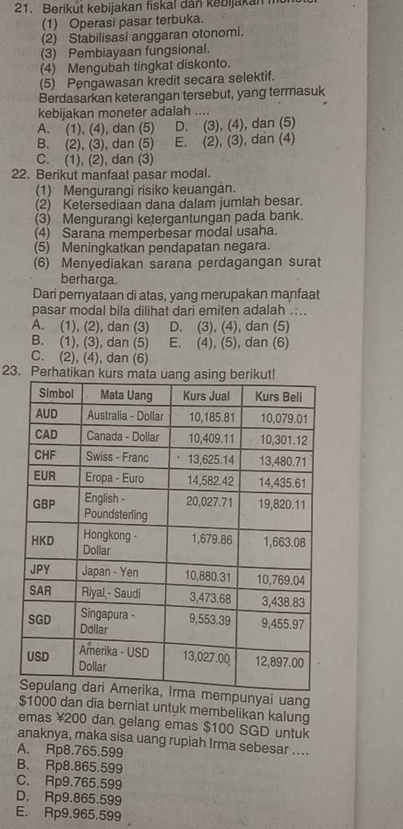 Berikut kebijakan fiskal dan kebijakan m
(1) Operasi pasar terbuka.
(2) Stabilisasi anggaran otonomi.
(3) Pembiayaan fungsional.
(4) Mengubah tingkat diskonto.
(5) Pengawasan kredit secara selektif.
Berdasarkan keterangan tersebut, yang termasuk
kebijakan moneter adalah ....
A. (1), (4), dan (5) D. (3), (4), dan (5)
B. (2), (3), dan (5) E. (2), (3), dan (4)
C. (1), (2), dan (3)
22. Berikut manfaat pasar modal.
(1) Mengurangi risiko keuangan.
(2) Ketersediaan dana dalam jumlah besar.
(3) Mengurangi ketergantungan pada bank.
(4) Sarana memperbesar modal usaha.
(5) Meningkatkan pendapatan negara.
(6) Menyediakan sarana perdagangan surat
berharga.
Dari pernyataan di atas, yang merupakan manfaat
pasar modal bila dilihat dari emiten adalah ....
A. (1), (2), dan (3) D. (3), (4), dan (5)
B. (1), (3), dan (5) E. (4), (5), dan (6)
C. (2), (4), dan (6)
23. Perha
ai uang
$1000 dan dia berniat untyk membelikan kalung
emas ¥200 dan gelang emas $100 SGD untuk
anaknya, maka sisa uang rupiah Irma sebesar ....
A. Rp8.765.599
B. Rp8.865.599
C. Rp9.765.599
D. Rp9.865.599
E. Rp9.965.599